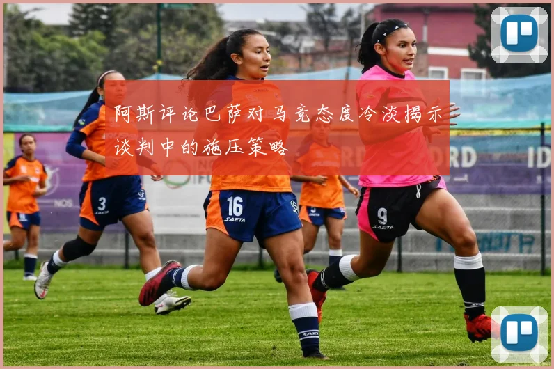 阿斯评论巴萨对马竞态度冷淡揭示谈判中的施压策略