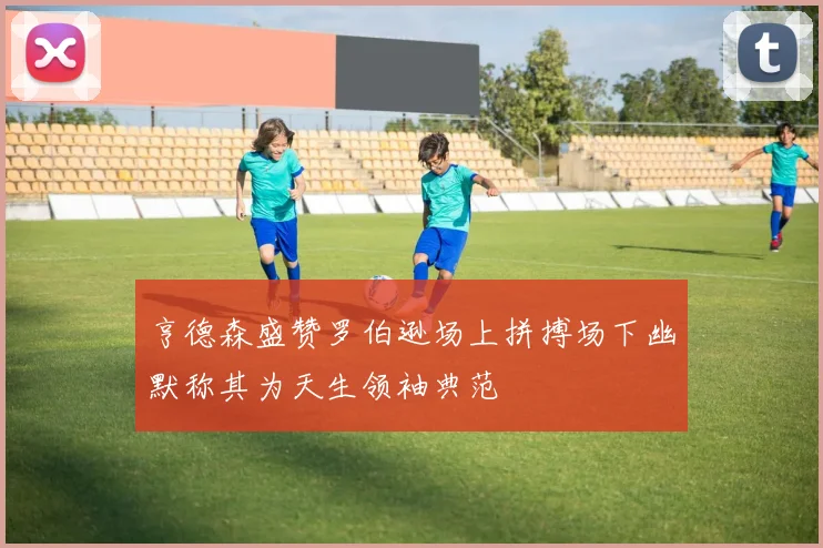 亨德森盛赞罗伯逊场上拼搏场下幽默称其为天生领袖典范