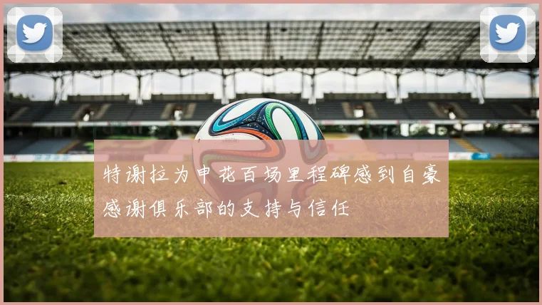 特谢拉为申花百场里程碑感到自豪感谢俱乐部的支持与信任