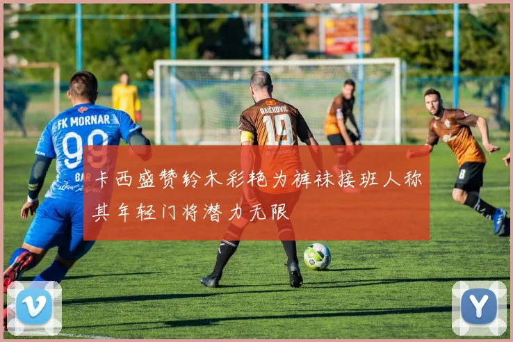 卡西盛赞铃木彩艳为裤袜接班人称其年轻门将潜力无限