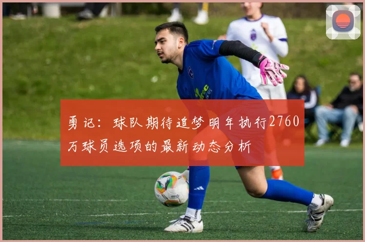 勇记：球队期待追梦明年执行2760万球员选项的最新动态分析