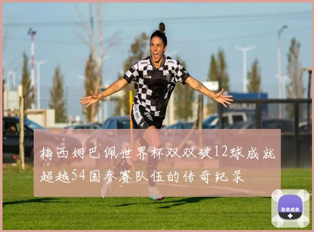 梅西姆巴佩世界杯双双破12球成就超越54国参赛队伍的传奇纪录