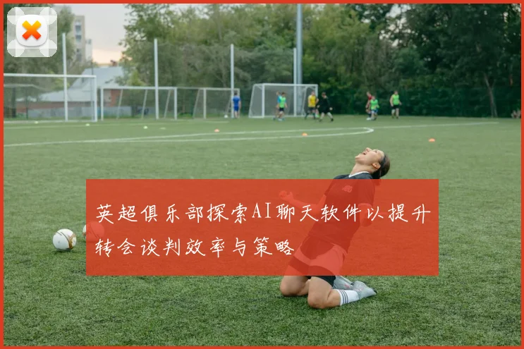 英超俱乐部探索AI聊天软件以提升转会谈判效率与策略