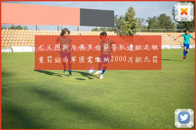 尤文图斯与佛罗伦萨等队遭欧足联重罚斑马军团需缴纳2000万欧元罚款