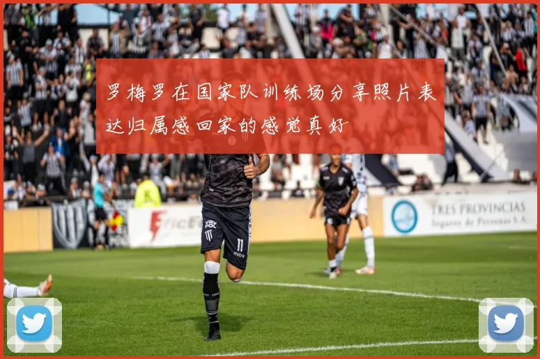 罗梅罗在国家队训练场分享照片表达归属感回家的感觉真好