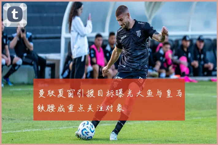 曼联夏窗引援目标曝光大鱼与皇马铁腰成重点关注对象