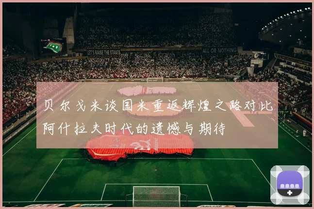 贝尔戈米谈国米重返辉煌之路对比阿什拉夫时代的遗憾与期待