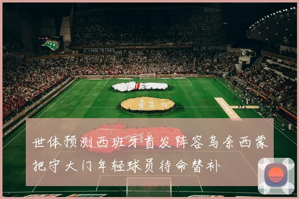 世体预测西班牙首发阵容乌奈西蒙把守大门年轻球员待命替补